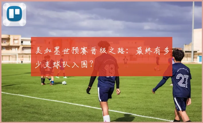 美加墨世预赛晋级之路:最终有多少支球队入围?