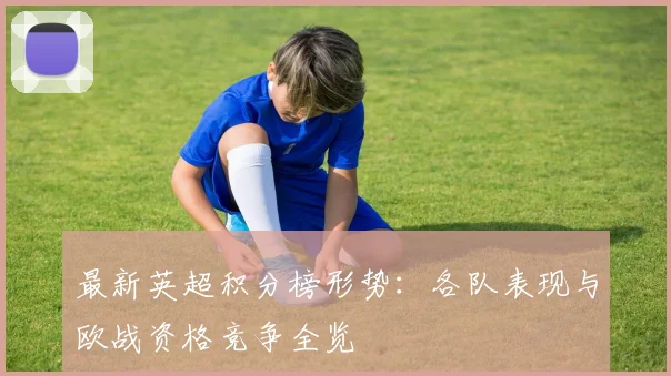 最新英超积分榜形势：各队表现与欧战资格竞争全览