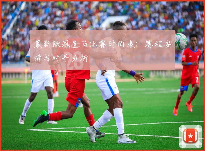 最新欧冠皇马比赛时间表：赛程安排与对手分析