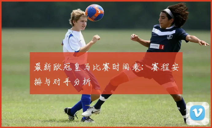 最新欧冠皇马比赛时间表：赛程安排与对手分析